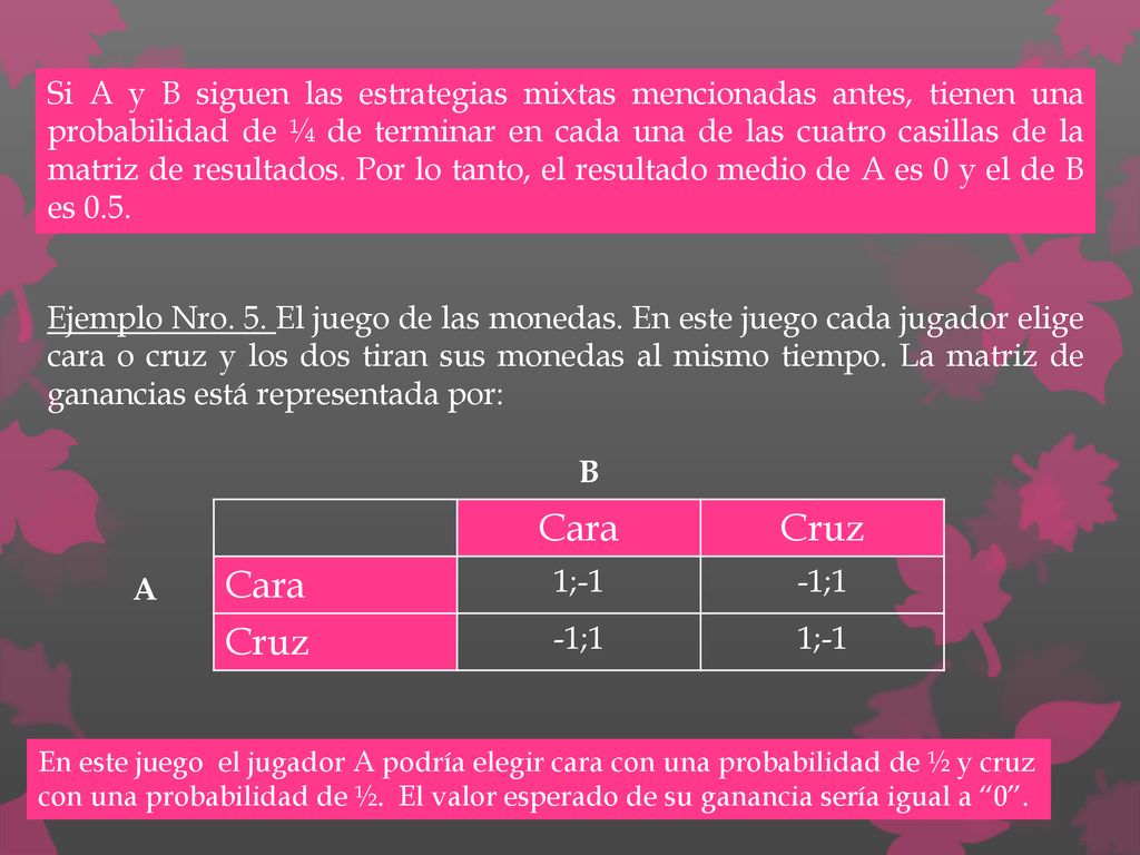 Si A y B siguen las estrategias mixtas mencionadas antes, tienen una probabilidad de ¼ de terminar en cada una de las cuatro casillas de la matriz de resultados. Por lo tanto, el resultado medio de A es 0 y el de B es 0.5.