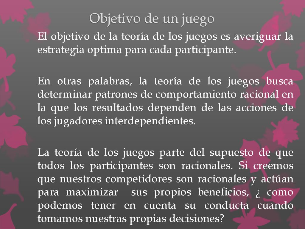 Objetivo de un juego El objetivo de la teoría de los juegos es averiguar la estrategia optima para cada participante.