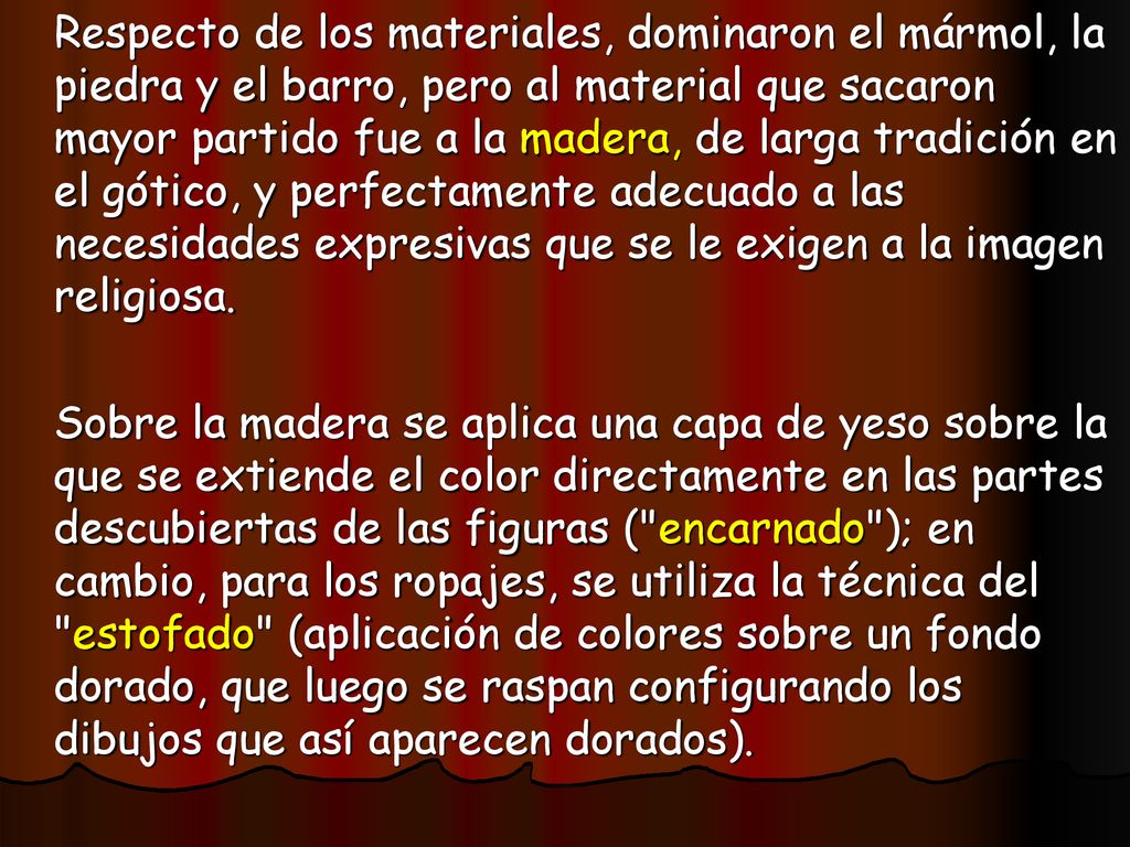 Respecto de los materiales, dominaron el mármol, la piedra y el barro, pero al material que sacaron mayor partido fue a la madera, de larga tradición en el gótico, y perfectamente adecuado a las necesidades expresivas que se le exigen a la imagen religiosa.