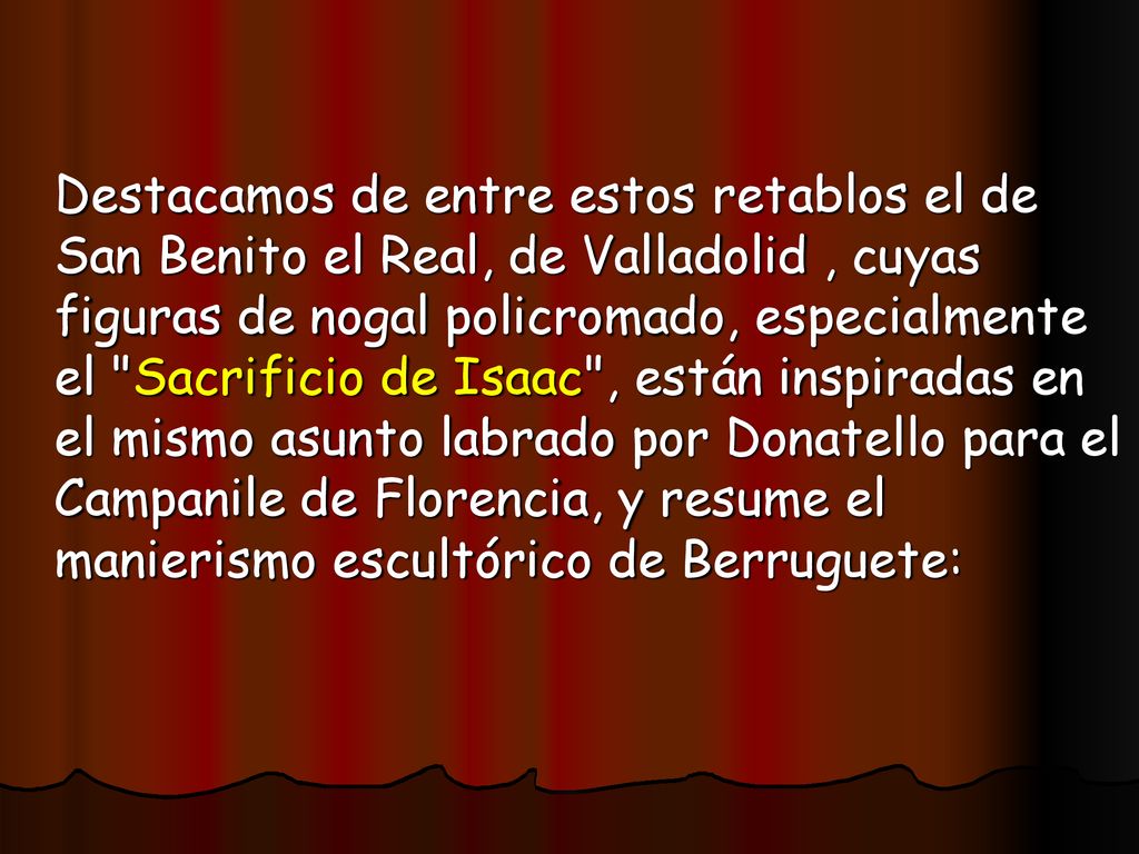 Destacamos de entre estos retablos el de San Benito el Real, de Valladolid , cuyas figuras de nogal policromado, especialmente el Sacrificio de Isaac , están inspiradas en el mismo asunto labrado por Donatello para el Campanile de Florencia, y resume el manierismo escultórico de Berruguete: