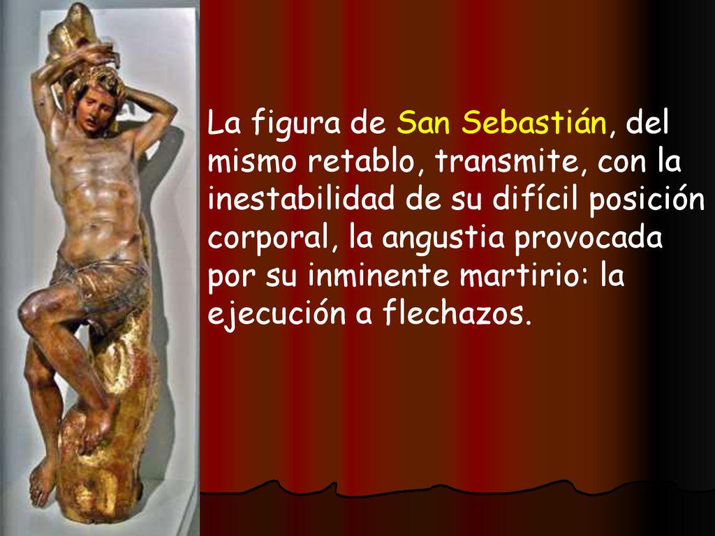 La figura de San Sebastián, del mismo retablo, transmite, con la inestabilidad de su difícil posición corporal, la angustia provocada por su inminente martirio: la ejecución a flechazos.
