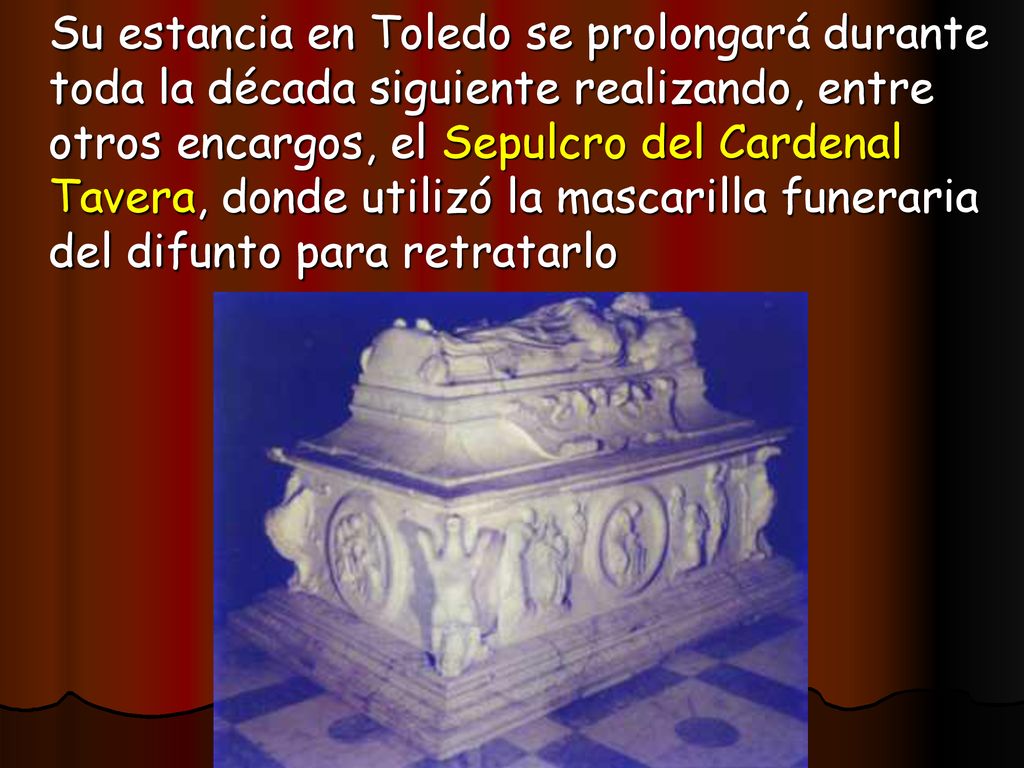 Su estancia en Toledo se prolongará durante toda la década siguiente realizando, entre otros encargos, el Sepulcro del Cardenal Tavera, donde utilizó la mascarilla funeraria del difunto para retratarlo