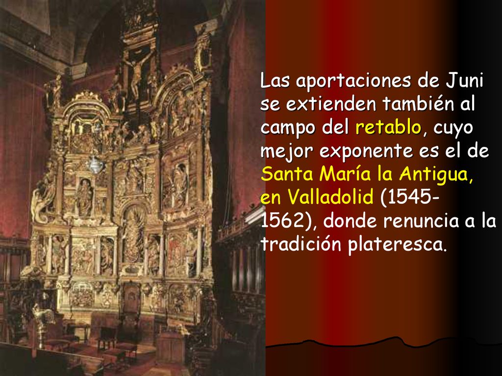 Las aportaciones de Juni se extienden también al campo del retablo, cuyo mejor exponente es el de Santa María la Antigua, en Valladolid ( ), donde renuncia a la tradición plateresca.