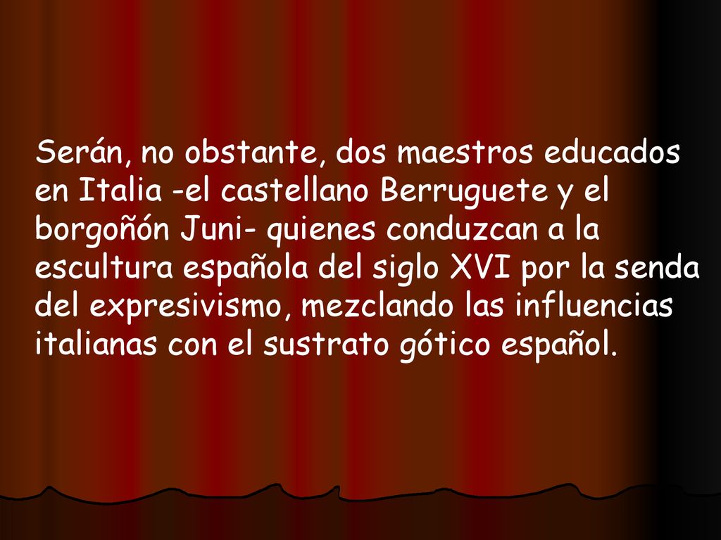 Serán, no obstante, dos maestros educados en Italia -el castellano Berruguete y el borgoñón Juni- quienes conduzcan a la escultura española del siglo XVI por la senda del expresivismo, mezclando las influencias italianas con el sustrato gótico español.