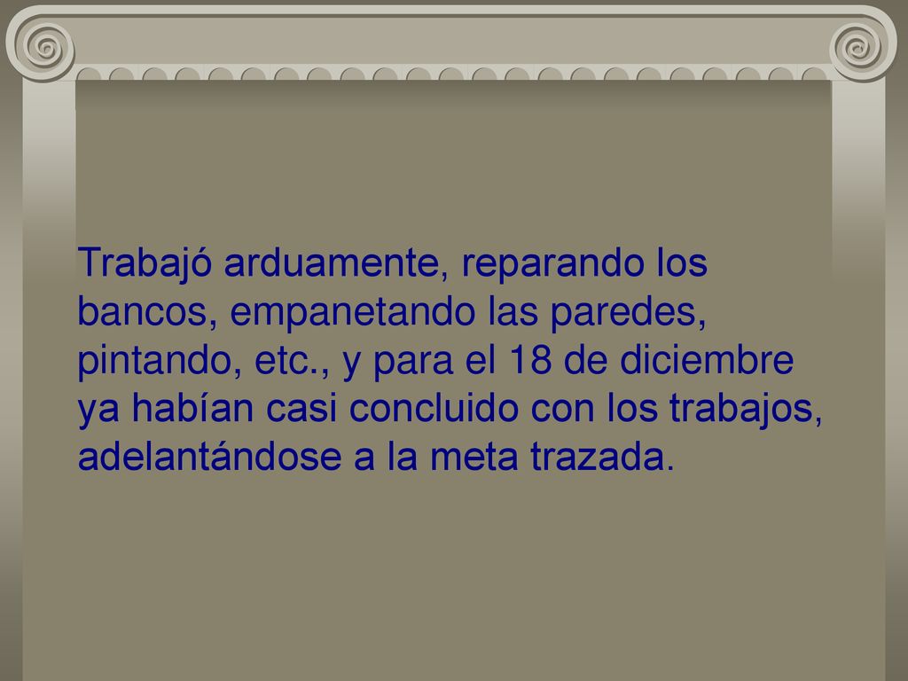 Trabajó arduamente, reparando los bancos, empanetando las paredes, pintando, etc., y para el 18 de diciembre ya habían casi concluido con los trabajos, adelantándose a la meta trazada.