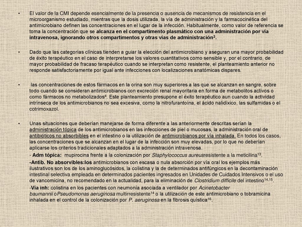 El valor de la CMI depende esencialmente de la presencia o ausencia de mecanismos de resistencia en el microorganismo estudiado, mientras que la dosis utilizada, la vía de administración y la farmacocinética del antimicrobiano definen las concentraciones en el lugar de la infección. Habitualmente, como valor de referencia se toma la concentración que se alcanza en el compartimento plasmático con una administración por vía intravenosa, ignorando otros compartimentos y otras vías de administración3.