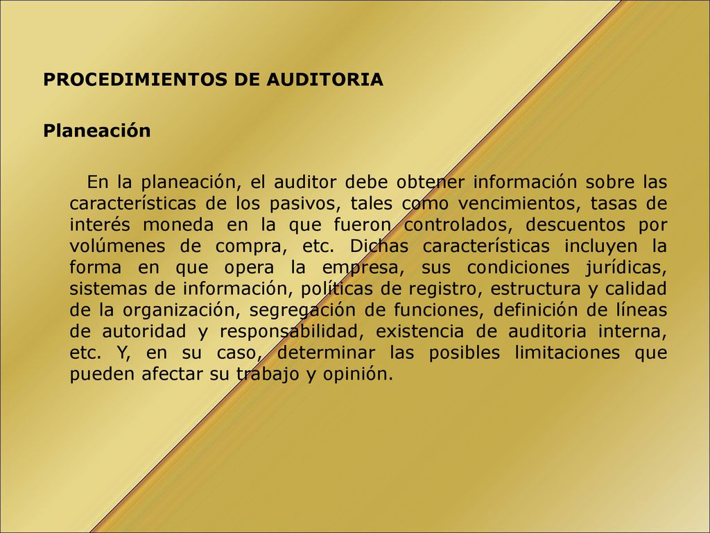 PROCEDIMIENTOS DE AUDITORIA Planeación En la planeación, el auditor debe obtener información sobre las características de los pasivos, tales como vencimientos, tasas de interés moneda en la que fueron controlados, descuentos por volúmenes de compra, etc.