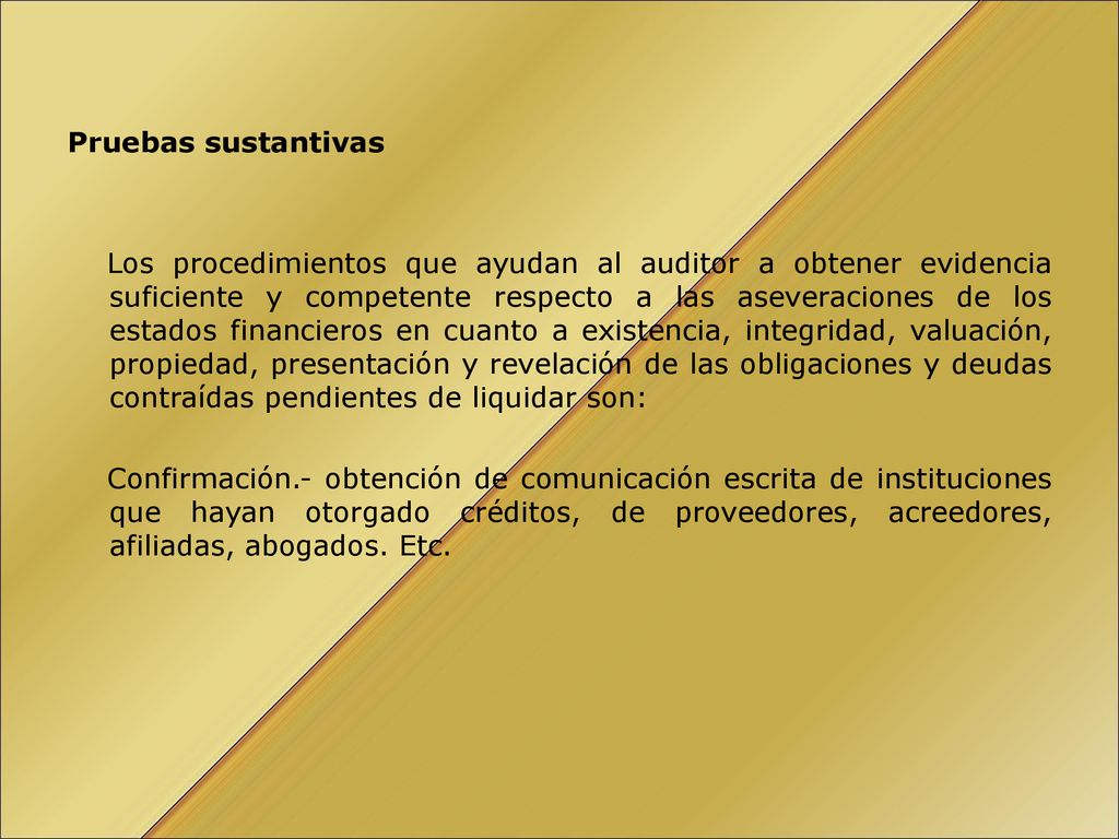 Pruebas sustantivas Los procedimientos que ayudan al auditor a obtener evidencia suficiente y competente respecto a las aseveraciones de los estados financieros en cuanto a existencia, integridad, valuación, propiedad, presentación y revelación de las obligaciones y deudas contraídas pendientes de liquidar son: Confirmación.- obtención de comunicación escrita de instituciones que hayan otorgado créditos, de proveedores, acreedores, afiliadas, abogados.