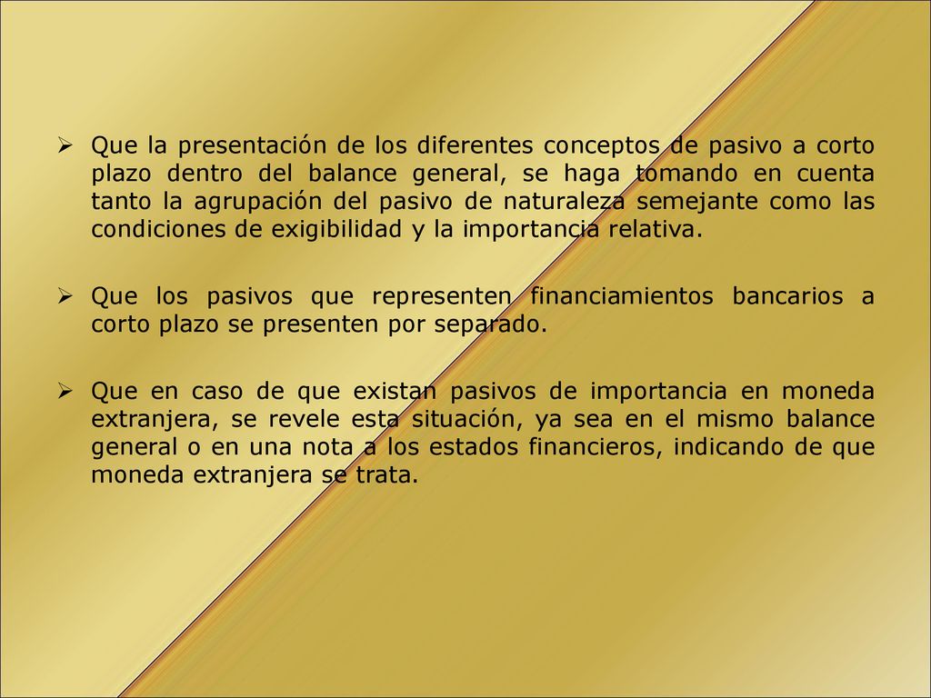 Que la presentación de los diferentes conceptos de pasivo a corto plazo dentro del balance general, se haga tomando en cuenta tanto la agrupación del pasivo de naturaleza semejante como las condiciones de exigibilidad y la importancia relativa.