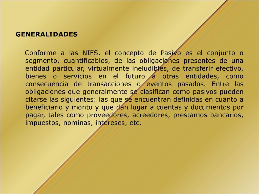 GENERALIDADES Conforme a las NIFS, el concepto de Pasivo es el conjunto o segmento, cuantificables, de las obligaciones presentes de una entidad particular, virtualmente ineludibles, de transferir efectivo, bienes o servicios en el futuro a otras entidades, como consecuencia de transacciones o eventos pasados.