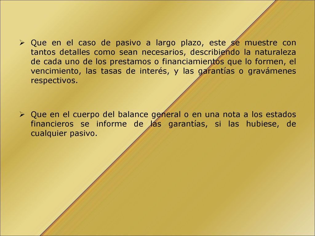 Que en el caso de pasivo a largo plazo, este se muestre con tantos detalles como sean necesarios, describiendo la naturaleza de cada uno de los prestamos o financiamientos que lo formen, el vencimiento, las tasas de interés, y las garantías o gravámenes respectivos.