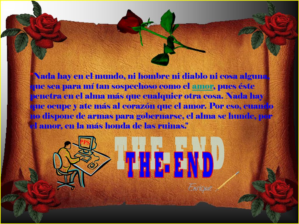 Nada hay en el mundo, ni hombre ni diablo ni cosa alguna, que sea para mí tan sospechoso como el amor, pues éste penetra en el alma más que cualquier otra cosa. Nada hay que ocupe y ate más al corazón que el amor. Por eso, cuando no dispone de armas para gobernarse, el alma se hunde, por el amor, en la más honda de las ruinas.