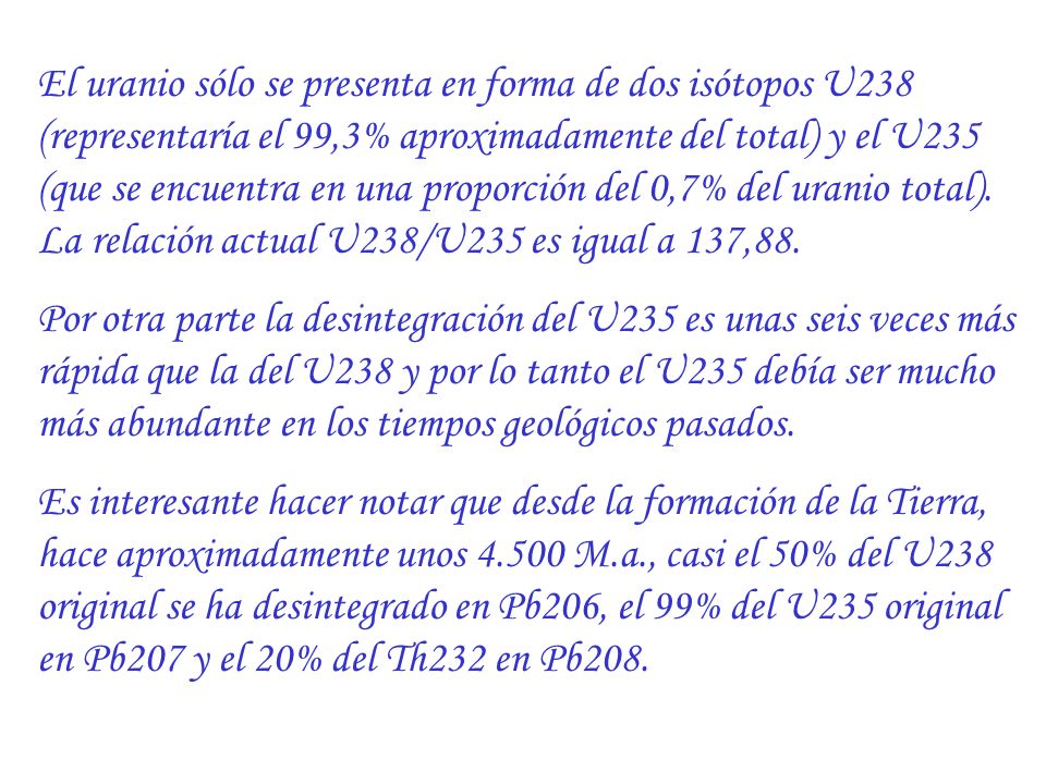 El uranio sólo se presenta en forma de dos isótopos U238 (representaría el 99,3% aproximadamente del total) y el U235 (que se encuentra en una proporción del 0,7% del uranio total). La relación actual U238/U235 es igual a 137,88.