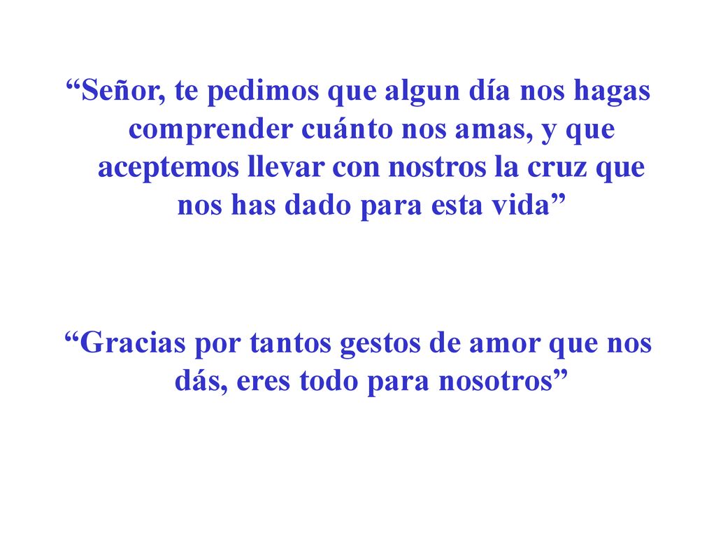 Señor, te pedimos que algun día nos hagas comprender cuánto nos amas, y que aceptemos llevar con nostros la cruz que nos has dado para esta vida