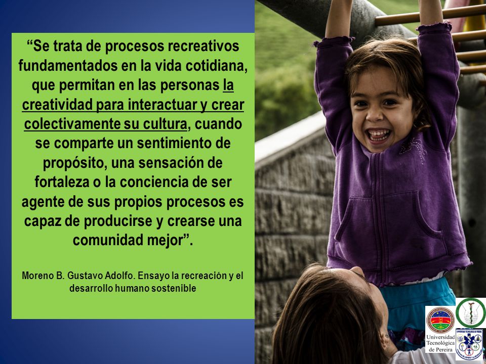 Se trata de procesos recreativos fundamentados en la vida cotidiana, que permitan en las personas la creatividad para interactuar y crear colectivamente su cultura, cuando se comparte un sentimiento de propósito, una sensación de fortaleza o la conciencia de ser agente de sus propios procesos es capaz de producirse y crearse una comunidad mejor .