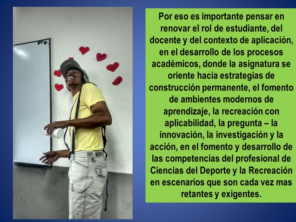 Por eso es importante pensar en renovar el rol de estudiante, del docente y del contexto de aplicación, en el desarrollo de los procesos académicos, donde la asignatura se oriente hacia estrategias de construcción permanente, el fomento de ambientes modernos de aprendizaje, la recreación con aplicabilidad, la pregunta – la innovación, la investigación y la acción, en el fomento y desarrollo de las competencias del profesional de Ciencias del Deporte y la Recreación en escenarios que son cada vez mas retantes y exigentes.