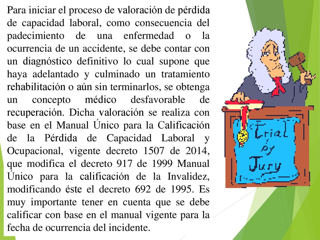 Para iniciar el proceso de valoración de pérdida de capacidad laboral, como consecuencia del padecimiento de una enfermedad o la ocurrencia de un accidente, se debe contar con un diagnóstico definitivo lo cual supone que haya adelantado y culminado un tratamiento rehabilitación o aún sin terminarlos, se obtenga un concepto médico desfavorable de recuperación.
