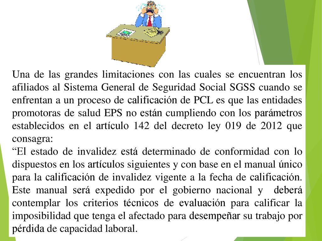 Una de las grandes limitaciones con las cuales se encuentran los afiliados al Sistema General de Seguridad Social SGSS cuando se enfrentan a un proceso de calificación de PCL es que las entidades promotoras de salud EPS no están cumpliendo con los parámetros establecidos en el artículo 142 del decreto ley 019 de 2012 que consagra: