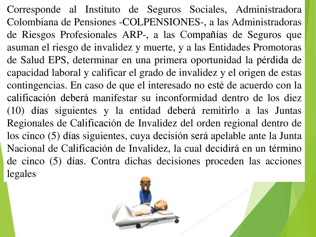 Corresponde al Instituto de Seguros Sociales, Administradora Colombiana de Pensiones -COLPENSIONES-, a las Administradoras de Riesgos Profesionales ARP-, a las Compañías de Seguros que asuman el riesgo de invalidez y muerte, y a las Entidades Promotoras de Salud EPS, determinar en una primera oportunidad la pérdida de capacidad laboral y calificar el grado de invalidez y el origen de estas contingencias.