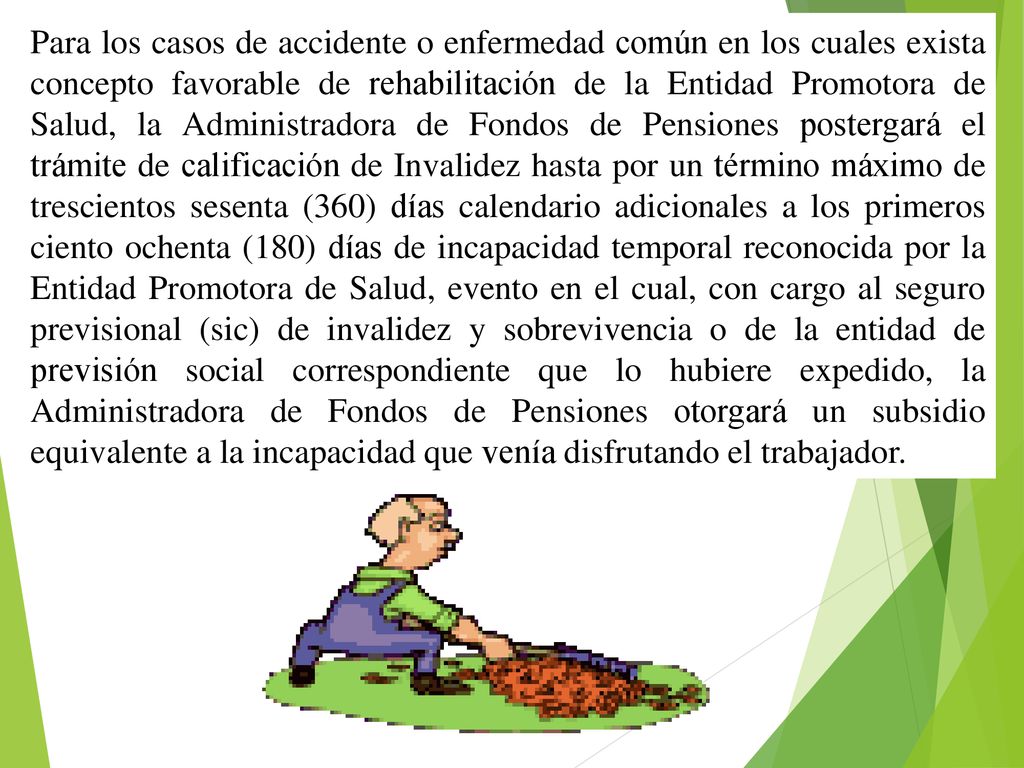 Para los casos de accidente o enfermedad común en los cuales exista concepto favorable de rehabilitación de la Entidad Promotora de Salud, la Administradora de Fondos de Pensiones postergará el trámite de calificación de Invalidez hasta por un término máximo de trescientos sesenta (360) días calendario adicionales a los primeros ciento ochenta (180) días de incapacidad temporal reconocida por la Entidad Promotora de Salud, evento en el cual, con cargo al seguro previsional (sic) de invalidez y sobrevivencia o de la entidad de previsión social correspondiente que lo hubiere expedido, la Administradora de Fondos de Pensiones otorgará un subsidio equivalente a la incapacidad que venía disfrutando el trabajador.