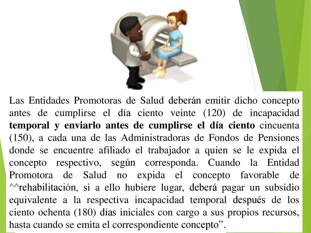Las Entidades Promotoras de Salud deberán emitir dicho concepto antes de cumplirse el día ciento veinte (120) de incapacidad temporal y enviarlo antes de cumplirse el día ciento cincuenta (150), a cada una de las Administradoras de Fondos de Pensiones donde se encuentre afiliado el trabajador a quien se le expida el concepto respectivo, según corresponda.