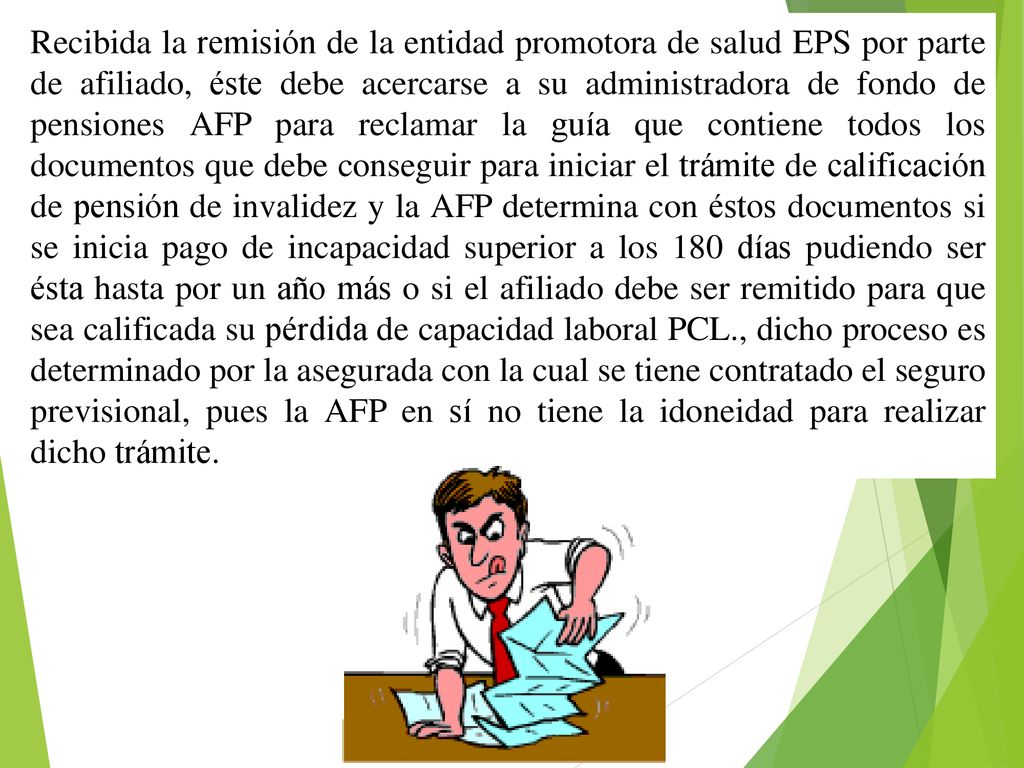 Recibida la remisión de la entidad promotora de salud EPS por parte de afiliado, éste debe acercarse a su administradora de fondo de pensiones AFP para reclamar la guía que contiene todos los documentos que debe conseguir para iniciar el trámite de calificación de pensión de invalidez y la AFP determina con éstos documentos si se inicia pago de incapacidad superior a los 180 días pudiendo ser ésta hasta por un año más o si el afiliado debe ser remitido para que sea calificada su pérdida de capacidad laboral PCL., dicho proceso es determinado por la asegurada con la cual se tiene contratado el seguro previsional, pues la AFP en sí no tiene la idoneidad para realizar dicho trámite.