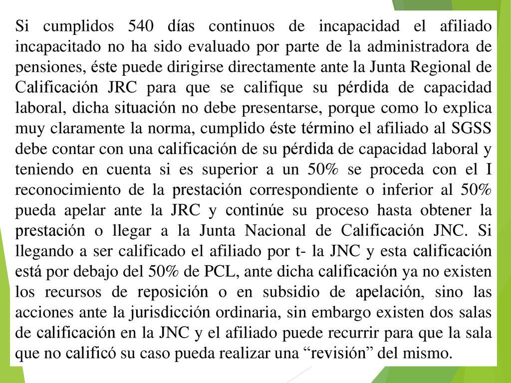 Si cumplidos 540 días continuos de incapacidad el afiliado incapacitado no ha sido evaluado por parte de la administradora de pensiones, éste puede dirigirse directamente ante la Junta Regional de Calificación JRC para que se califique su pérdida de capacidad laboral, dicha situación no debe presentarse, porque como lo explica muy claramente la norma, cumplido éste término el afiliado al SGSS debe contar con una calificación de su pérdida de capacidad laboral y teniendo en cuenta si es superior a un 50% se proceda con el I reconocimiento de la prestación correspondiente o inferior al 50% pueda apelar ante la JRC y continúe su proceso hasta obtener la prestación o llegar a la Junta Nacional de Calificación JNC.