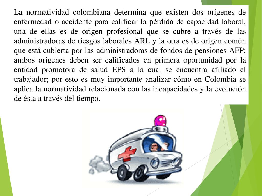 La normatividad colombiana determina que existen dos orígenes de enfermedad o accidente para calificar la pérdida de capacidad laboral, una de ellas es de origen profesional que se cubre a través de las administradoras de riesgos laborales ARL y la otra es de origen común que está cubierta por las administradoras de fondos de pensiones AFP; ambos orígenes deben ser calificados en primera oportunidad por la entidad promotora de salud EPS a la cual se encuentra afiliado el trabajador; por esto es muy importante analizar cómo en Colombia se aplica la normatividad relacionada con las incapacidades y la evolución de ésta a través del tiempo.