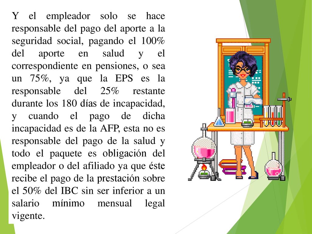 Y el empleador solo se hace responsable del pago del aporte a la seguridad social, pagando el 100% del aporte en salud y el correspondiente en pensiones, o sea un 75%, ya que la EPS es la responsable del 25% restante durante los 180 días de incapacidad, y cuando el pago de dicha incapacidad es de la AFP, esta no es responsable del pago de la salud y todo el paquete es obligación del empleador o del afiliado ya que éste recibe el pago de la prestación sobre el 50% del IBC sin ser inferior a un salario mínimo mensual legal vigente.