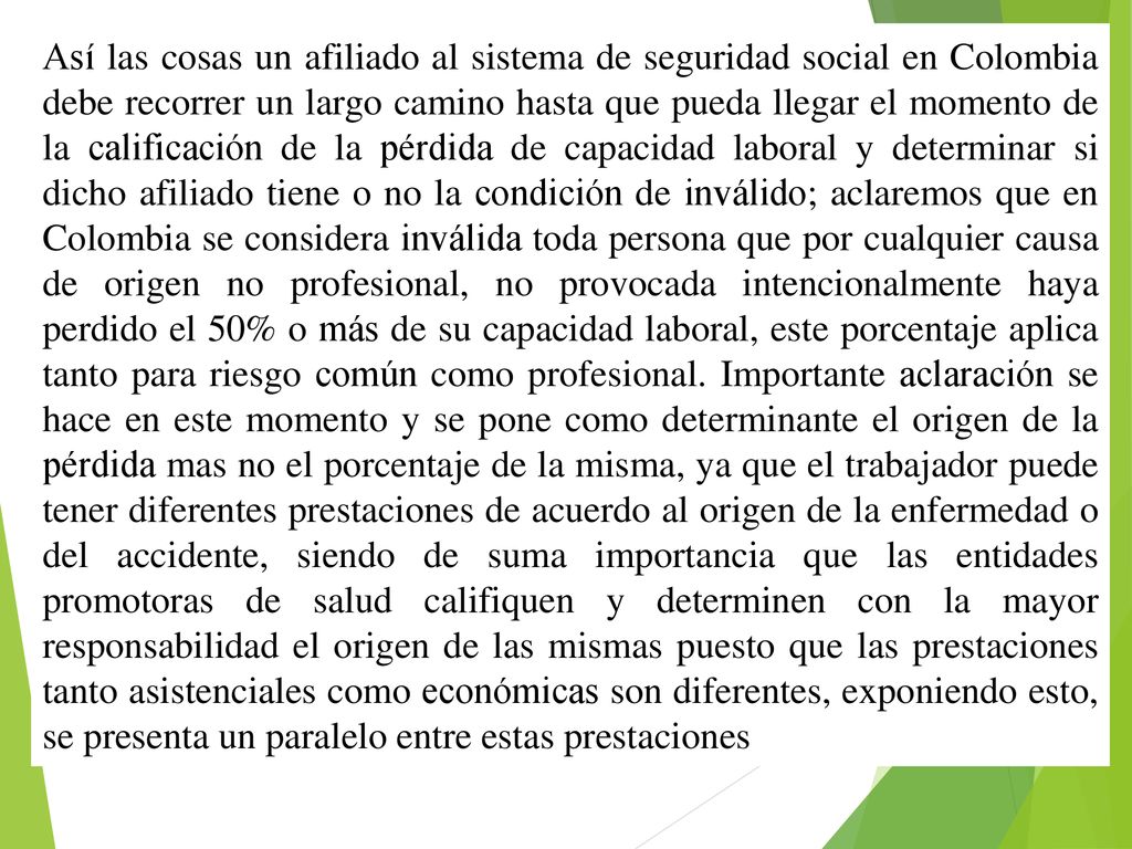 Así las cosas un afiliado al sistema de seguridad social en Colombia debe recorrer un largo camino hasta que pueda llegar el momento de la calificación de la pérdida de capacidad laboral y determinar si dicho afiliado tiene o no la condición de inválido; aclaremos que en Colombia se considera inválida toda persona que por cualquier causa de origen no profesional, no provocada intencionalmente haya perdido el 50% o más de su capacidad laboral, este porcentaje aplica tanto para riesgo común como profesional.