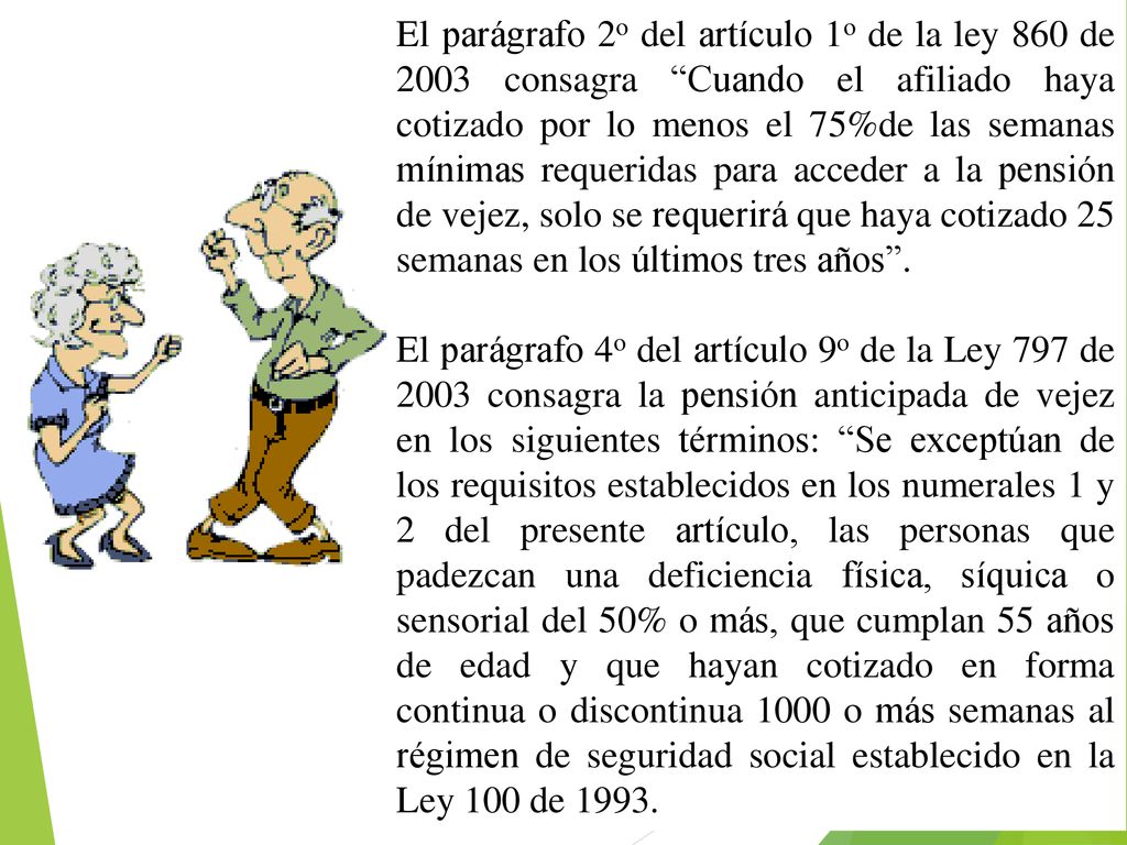 El parágrafo 2o del artículo 1o de la ley 860 de 2003 consagra Cuando el afiliado haya cotizado por lo menos el 75%de las semanas mínimas requeridas para acceder a la pensión de vejez, solo se requerirá que haya cotizado 25 semanas en los últimos tres años .