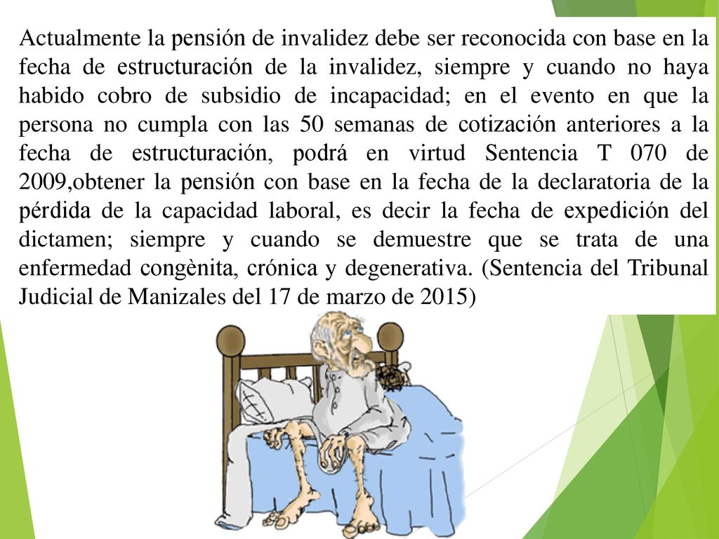 Actualmente la pensión de invalidez debe ser reconocida con base en la fecha de estructuración de la invalidez, siempre y cuando no haya habido cobro de subsidio de incapacidad; en el evento en que la persona no cumpla con las 50 semanas de cotización anteriores a la fecha de estructuración, podrá en virtud Sentencia T 070 de 2009,obtener la pensión con base en la fecha de la declaratoria de la pérdida de la capacidad laboral, es decir la fecha de expedición del dictamen; siempre y cuando se demuestre que se trata de una enfermedad congènita, crónica y degenerativa.