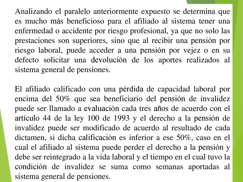Analizando el paralelo anteriormente expuesto se determina que es mucho más beneficioso para el afiliado al sistema tener una enfermedad o accidente por riesgo profesional, ya que no solo las prestaciones son superiores, sino que al recibir una pensión por riesgo laboral, puede acceder a una pensión por vejez o en su defecto solicitar una devolución de los aportes realizados al sistema general de pensiones.