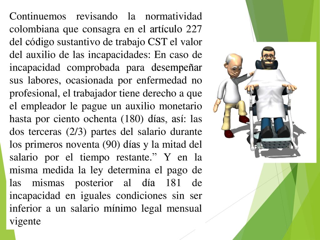 Continuemos revisando la normatividad colombiana que consagra en el artículo 227 del código sustantivo de trabajo CST el valor del auxilio de las incapacidades: En caso de incapacidad comprobada para desempeñar sus labores, ocasionada por enfermedad no profesional, el trabajador tiene derecho a que el empleador le pague un auxilio monetario hasta por ciento ochenta (180) días, así: las dos terceras (2/3) partes del salario durante los primeros noventa (90) días y la mitad del salario por el tiempo restante. Y en la misma medida la ley determina el pago de las mismas posterior al día 181 de incapacidad en iguales condiciones sin ser inferior a un salario mínimo legal mensual vigente