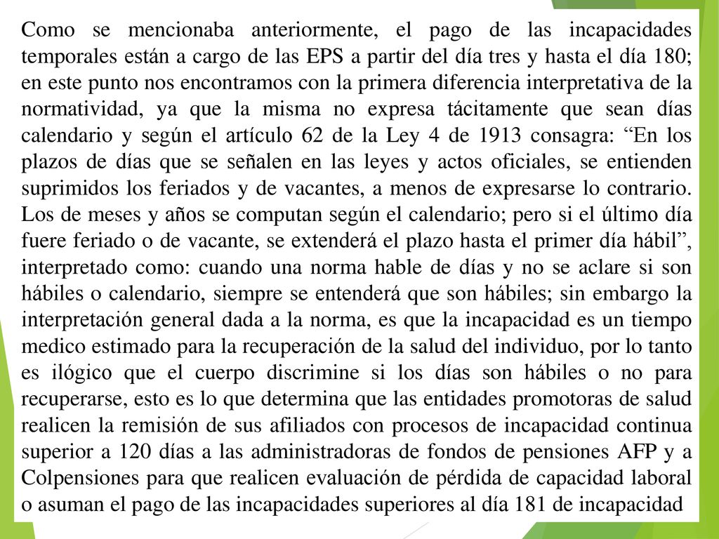Como se mencionaba anteriormente, el pago de las incapacidades temporales están a cargo de las EPS a partir del día tres y hasta el día 180; en este punto nos encontramos con la primera diferencia interpretativa de la normatividad, ya que la misma no expresa tácitamente que sean días calendario y según el artículo 62 de la Ley 4 de 1913 consagra: En los plazos de días que se señalen en las leyes y actos oficiales, se entienden suprimidos los feriados y de vacantes, a menos de expresarse lo contrario.
