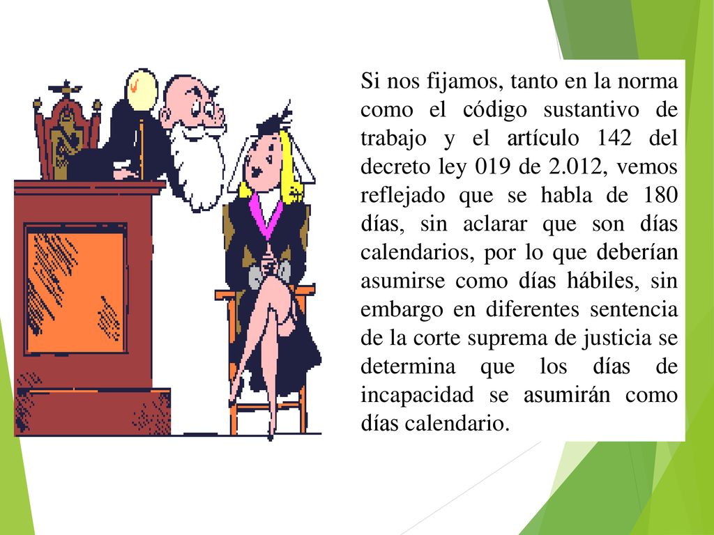 Si nos fijamos, tanto en la norma como el código sustantivo de trabajo y el artículo 142 del decreto ley 019 de 2.012, vemos reflejado que se habla de 180 días, sin aclarar que son días calendarios, por lo que deberían asumirse como días hábiles, sin embargo en diferentes sentencia de la corte suprema de justicia se determina que los días de incapacidad se asumirán como días calendario.