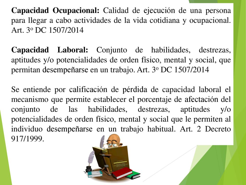 Capacidad Ocupacional: Calidad de ejecución de una persona para llegar a cabo actividades de la vida cotidiana y ocupacional. Art. 3o DC 1507/2014