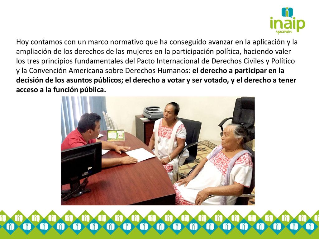 Hoy contamos con un marco normativo que ha conseguido avanzar en la aplicación y la ampliación de los derechos de las mujeres en la participación política, haciendo valer los tres principios fundamentales del Pacto Internacional de Derechos Civiles y Político y la Convención Americana sobre Derechos Humanos: el derecho a participar en la decisión de los asuntos públicos; el derecho a votar y ser votado, y el derecho a tener acceso a la función pública.