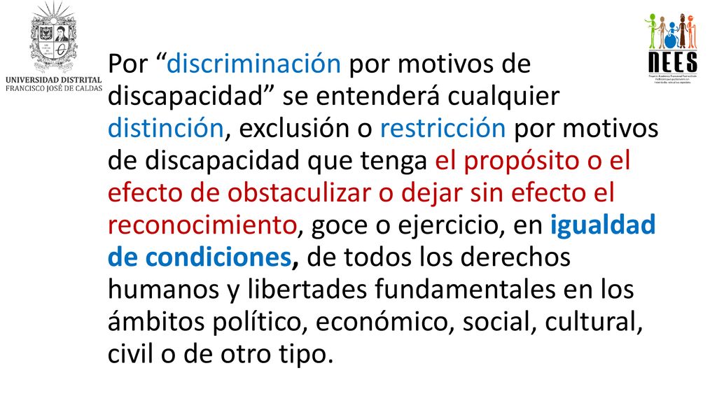 Por discriminación por motivos de discapacidad se entenderá cualquier distinción, exclusión o restricción por motivos de discapacidad que tenga el propósito o el efecto de obstaculizar o dejar sin efecto el reconocimiento, goce o ejercicio, en igualdad de condiciones, de todos los derechos humanos y libertades fundamentales en los ámbitos político, económico, social, cultural, civil o de otro tipo.