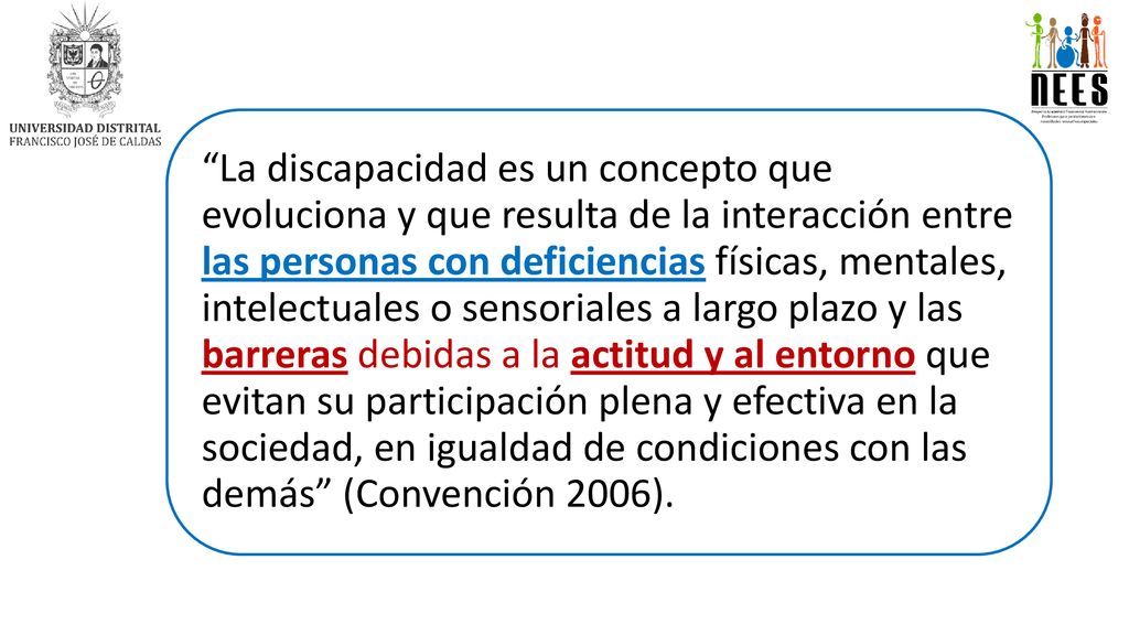 La discapacidad es un concepto que evoluciona y que resulta de la interacción entre las personas con deficiencias físicas, mentales, intelectuales o sensoriales a largo plazo y las barreras debidas a la actitud y al entorno que evitan su participación plena y efectiva en la sociedad, en igualdad de condiciones con las demás (Convención 2006).