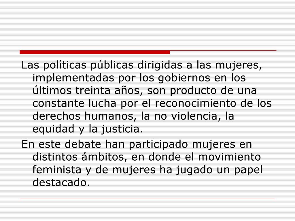 Las políticas públicas dirigidas a las mujeres, implementadas por los gobiernos en los últimos treinta años, son producto de una constante lucha por el reconocimiento de los derechos humanos, la no violencia, la equidad y la justicia.