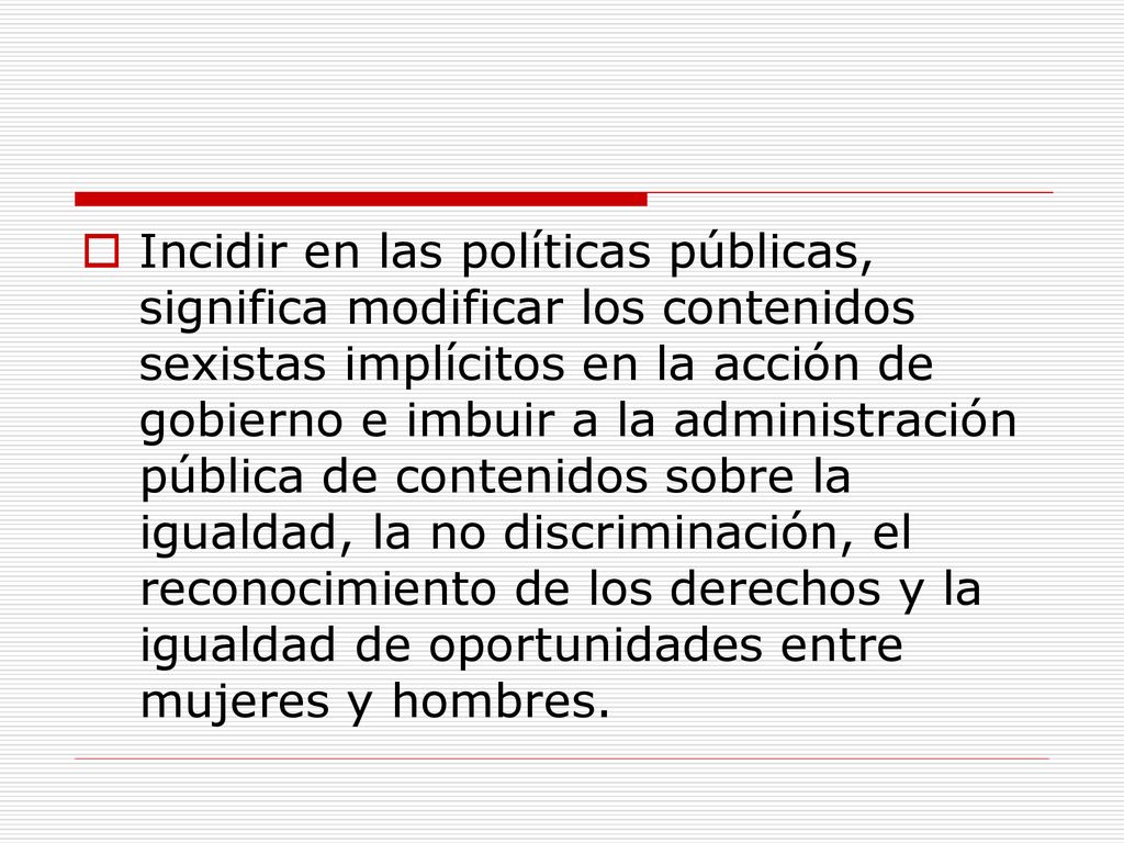 Incidir en las políticas públicas, significa modificar los contenidos sexistas implícitos en la acción de gobierno e imbuir a la administración pública de contenidos sobre la igualdad, la no discriminación, el reconocimiento de los derechos y la igualdad de oportunidades entre mujeres y hombres.