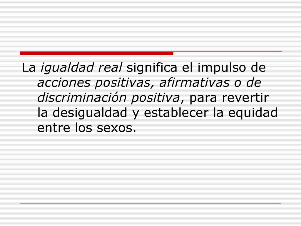 La igualdad real significa el impulso de acciones positivas, afirmativas o de discriminación positiva, para revertir la desigualdad y establecer la equidad entre los sexos.