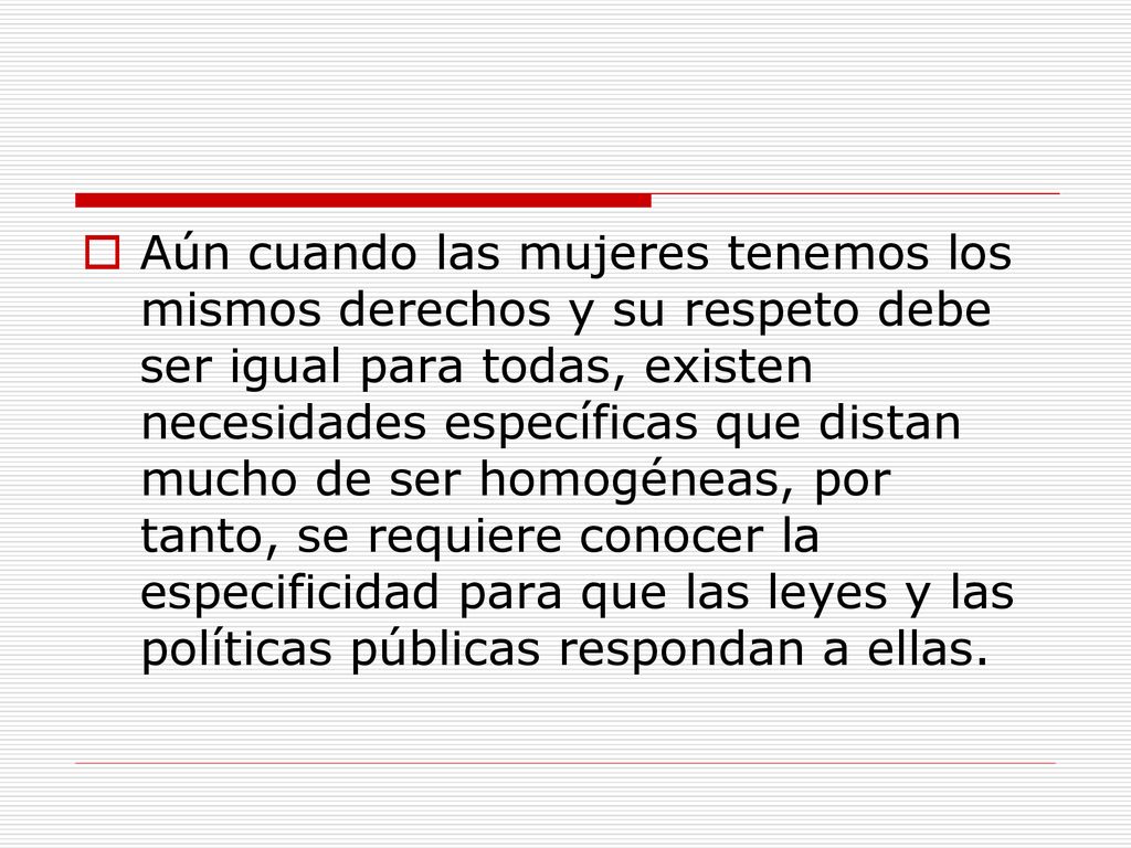 Aún cuando las mujeres tenemos los mismos derechos y su respeto debe ser igual para todas, existen necesidades específicas que distan mucho de ser homogéneas, por tanto, se requiere conocer la especificidad para que las leyes y las políticas públicas respondan a ellas.