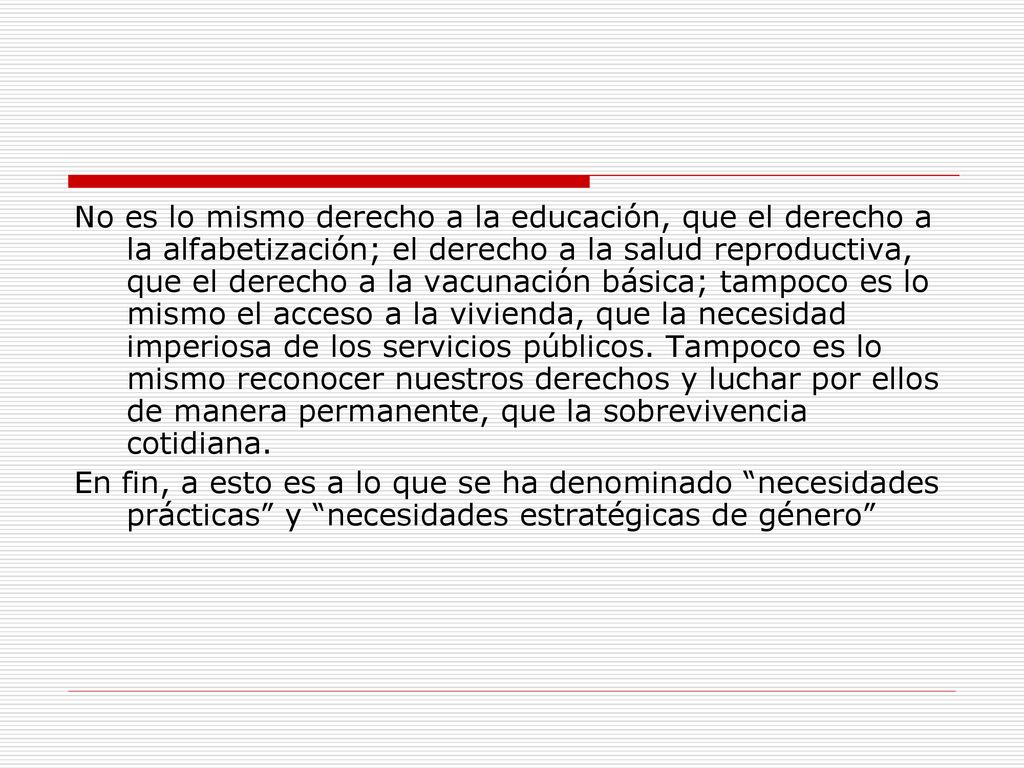 No es lo mismo derecho a la educación, que el derecho a la alfabetización; el derecho a la salud reproductiva, que el derecho a la vacunación básica; tampoco es lo mismo el acceso a la vivienda, que la necesidad imperiosa de los servicios públicos. Tampoco es lo mismo reconocer nuestros derechos y luchar por ellos de manera permanente, que la sobrevivencia cotidiana.