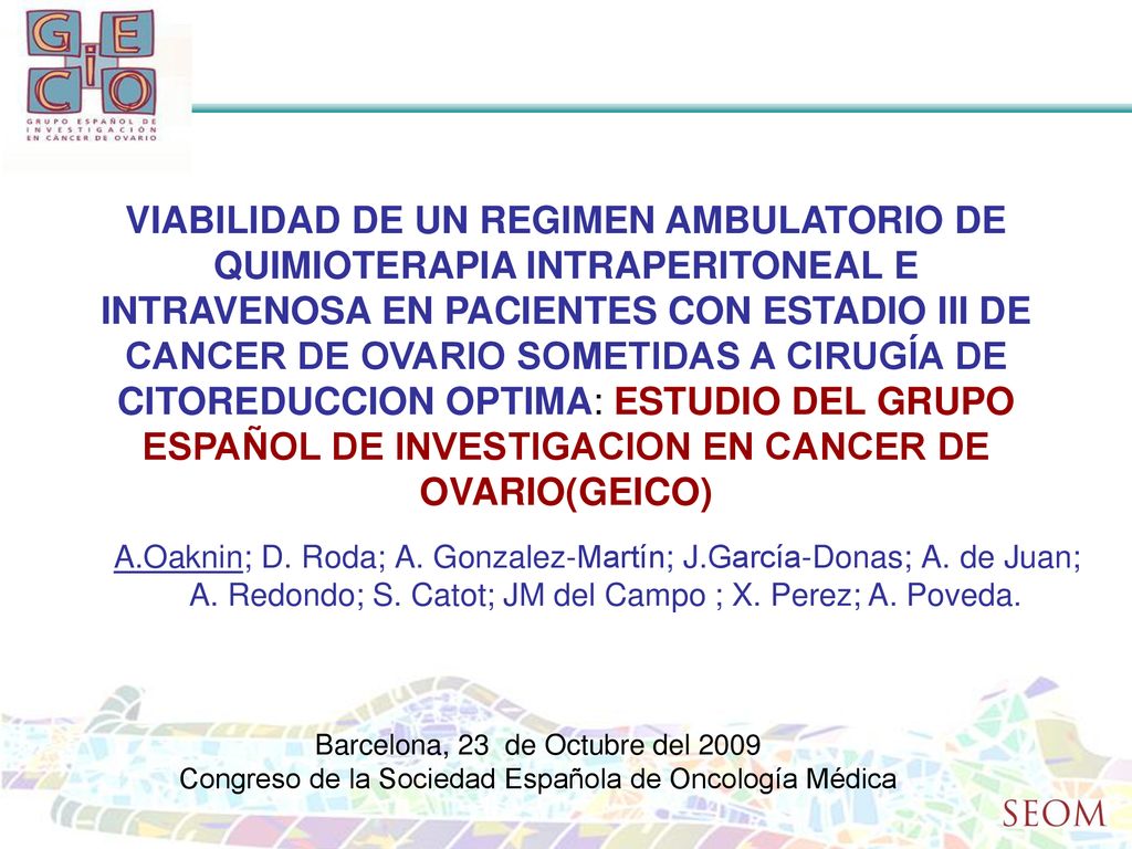 VIABILIDAD DE UN REGIMEN AMBULATORIO DE QUIMIOTERAPIA INTRAPERITONEAL E INTRAVENOSA EN PACIENTES CON ESTADIO III DE CANCER DE OVARIO SOMETIDAS A CIRUGÍA DE CITOREDUCCION OPTIMA: ESTUDIO DEL GRUPO ESPAÑOL DE INVESTIGACION EN CANCER DE OVARIO(GEICO)