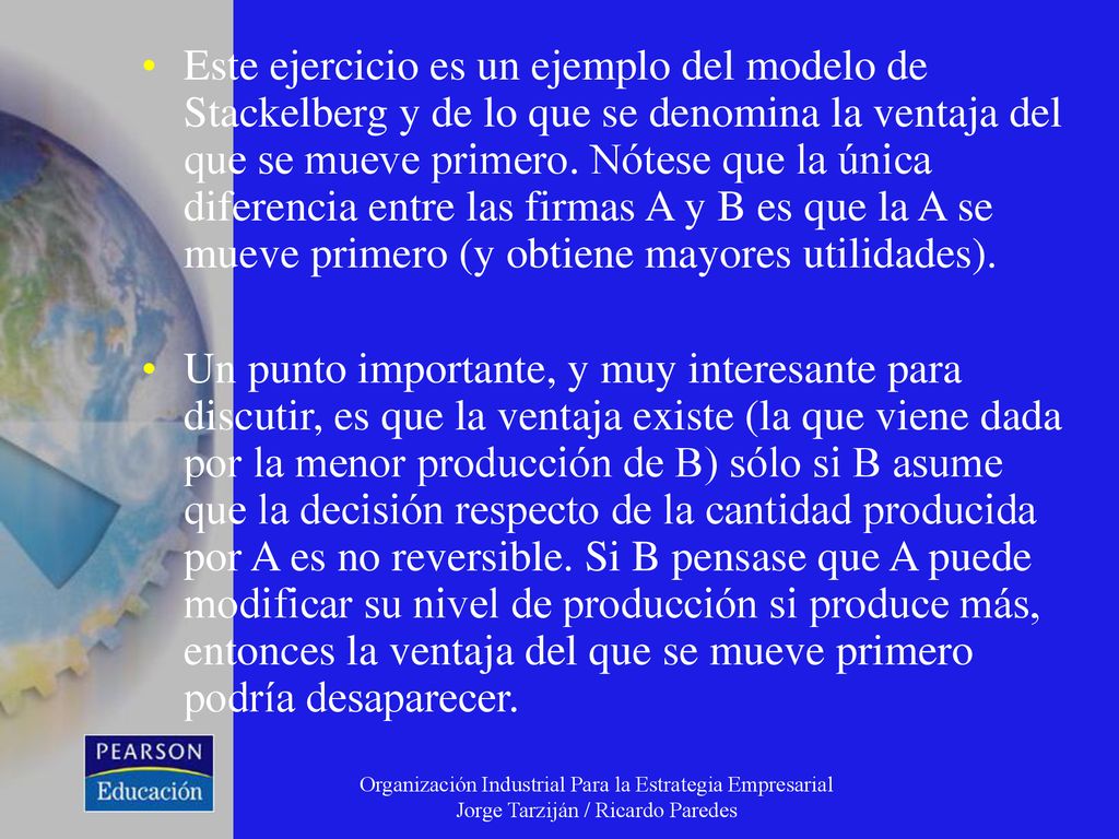 Este ejercicio es un ejemplo del modelo de Stackelberg y de lo que se denomina la ventaja del que se mueve primero. Nótese que la única diferencia entre las firmas A y B es que la A se mueve primero (y obtiene mayores utilidades).