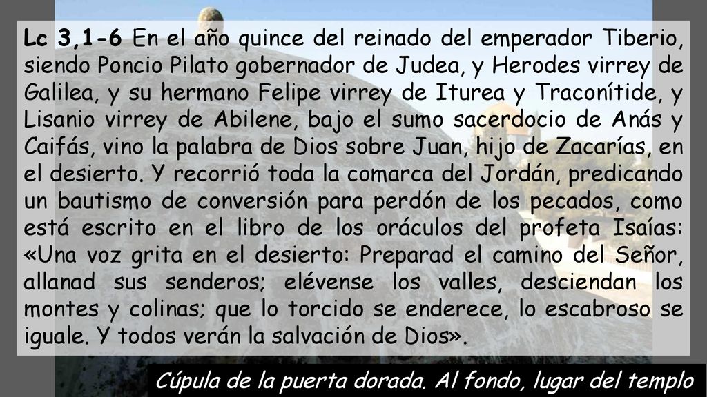 Lc 3,1-6 En el año quince del reinado del emperador Tiberio, siendo Poncio Pilato gobernador de Judea, y Herodes virrey de Galilea, y su hermano Felipe virrey de Iturea y Traconítide, y Lisanio virrey de Abilene, bajo el sumo sacerdocio de Anás y Caifás, vino la palabra de Dios sobre Juan, hijo de Zacarías, en el desierto. Y recorrió toda la comarca del Jordán, predicando un bautismo de conversión para perdón de los pecados, como está escrito en el libro de los oráculos del profeta Isaías: «Una voz grita en el desierto: Preparad el camino del Señor, allanad sus senderos; elévense los valles, desciendan los montes y colinas; que lo torcido se enderece, lo escabroso se iguale. Y todos verán la salvación de Dios».