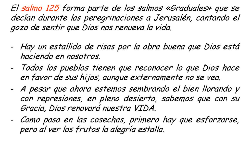 El salmo 125 forma parte de los salmos «Graduales» que se decían durante las peregrinaciones a Jerusalén, cantando el gozo de sentir que Dios nos renueva la vida.