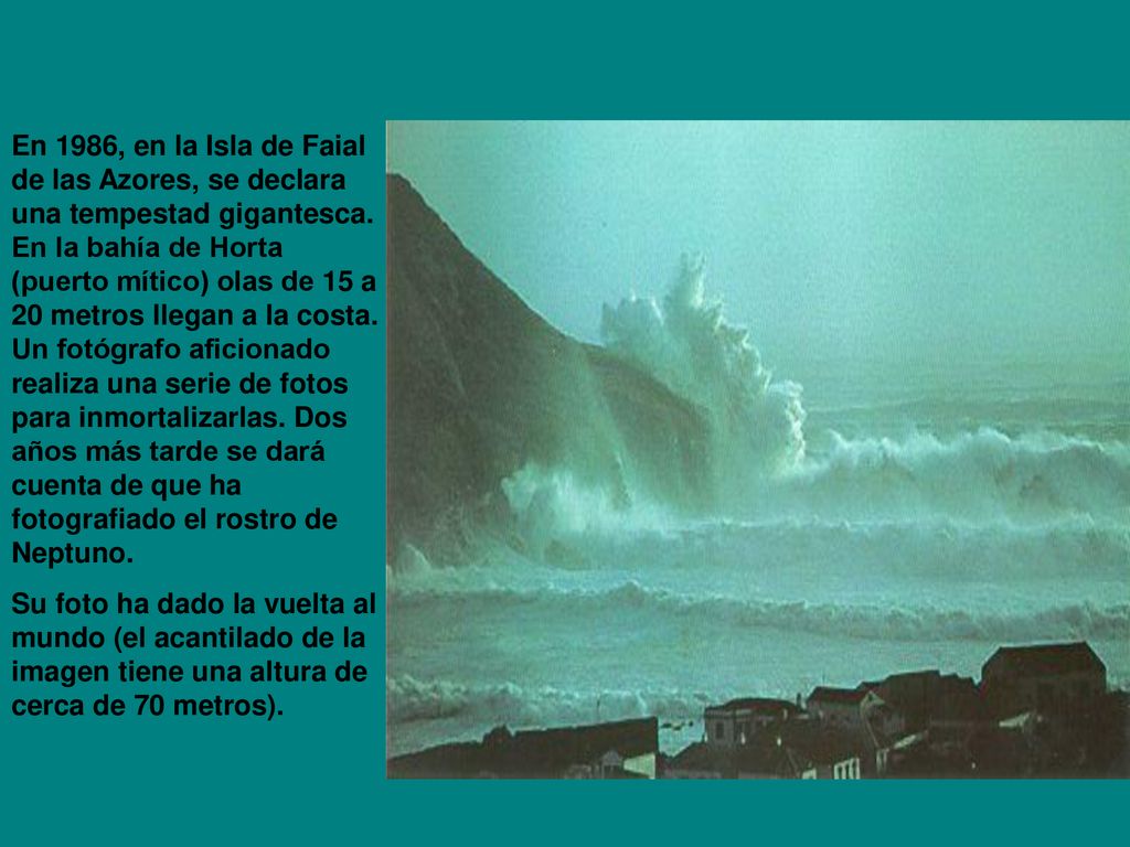 En 1986, en la Isla de Faial de las Azores, se declara una tempestad gigantesca. En la bahía de Horta (puerto mítico) olas de 15 a 20 metros llegan a la costa. Un fotógrafo aficionado realiza una serie de fotos para inmortalizarlas. Dos años más tarde se dará cuenta de que ha fotografiado el rostro de Neptuno.